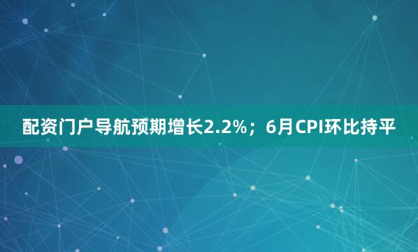 配资门户导航预期增长2.2%；6月CPI环比持平