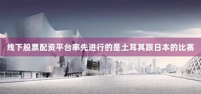 线下股票配资平台率先进行的是土耳其跟日本的比赛