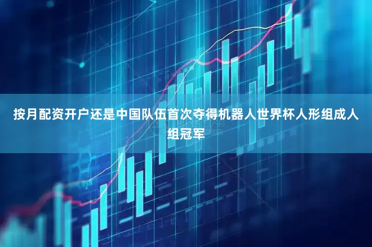 按月配资开户还是中国队伍首次夺得机器人世界杯人形组成人组冠军