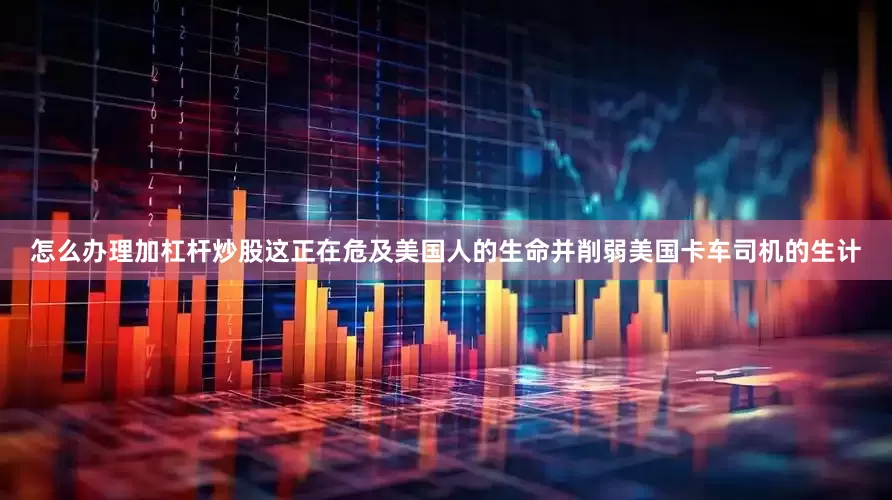 怎么办理加杠杆炒股这正在危及美国人的生命并削弱美国卡车司机的生计