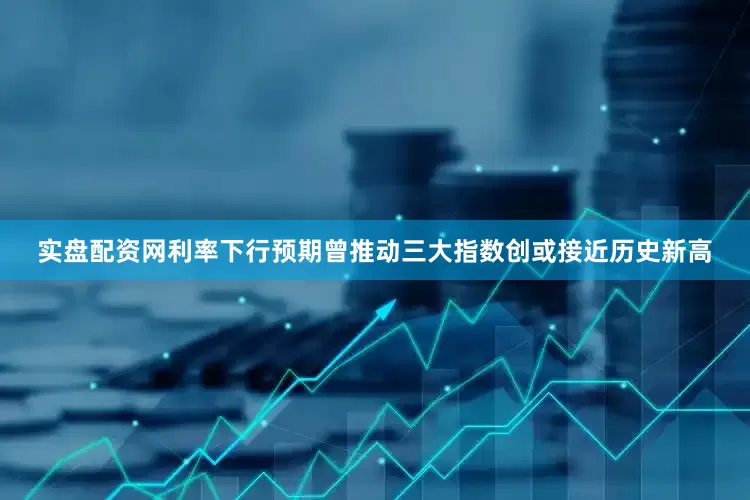 实盘配资网利率下行预期曾推动三大指数创或接近历史新高