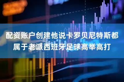 配资账户创建他说卡罗贝尼特斯都属于老派西班牙足球高举高打