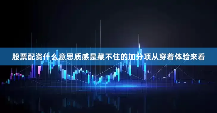 股票配资什么意思质感是藏不住的加分项从穿着体验来看