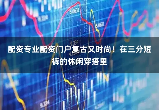 配资专业配资门户复古又时尚！在三分短裤的休闲穿搭里