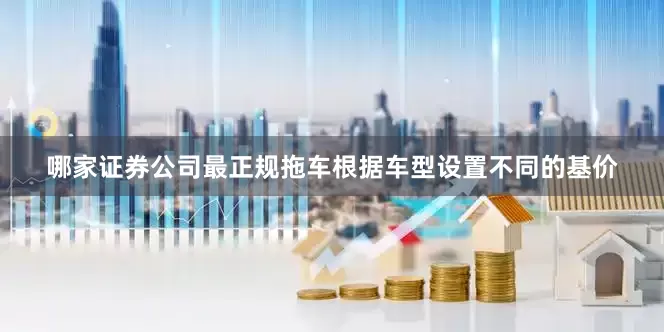 哪家证券公司最正规拖车根据车型设置不同的基价