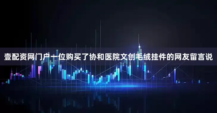 壹配资网门户一位购买了协和医院文创毛绒挂件的网友留言说