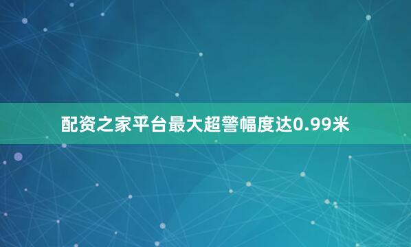 配资之家平台最大超警幅度达0.99米