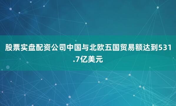 股票实盘配资公司中国与北欧五国贸易额达到531.7亿美元