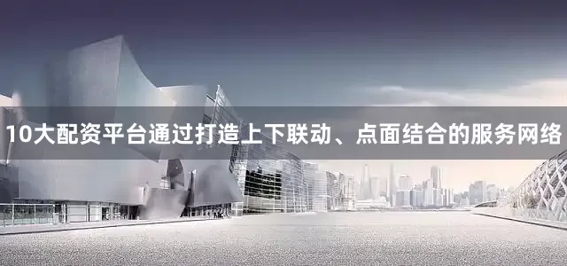 10大配资平台通过打造上下联动、点面结合的服务网络