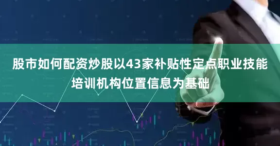 股市如何配资炒股以43家补贴性定点职业技能培训机构位置信息为基础
